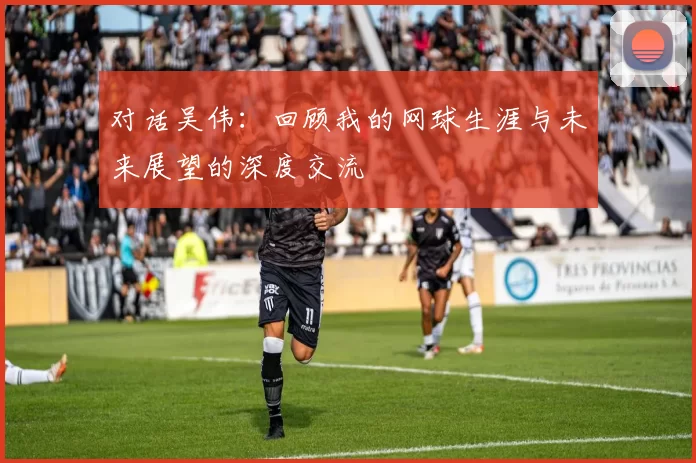 对话吴伟：回顾我的网球生涯与未来展望的深度交流