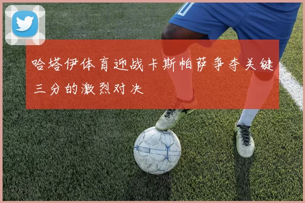 哈塔伊体育迎战卡斯帕萨争夺关键三分的激烈对决