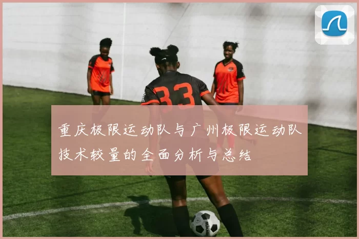 重庆极限运动队与广州极限运动队技术较量的全面分析与总结