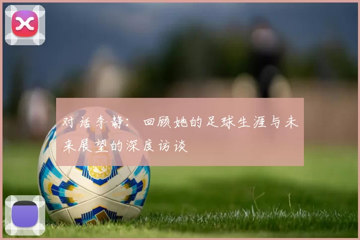 对话李静：回顾她的足球生涯与未来展望的深度访谈