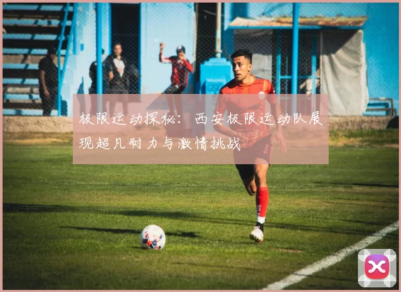 极限运动探秘：西安极限运动队展现超凡耐力与激情挑战