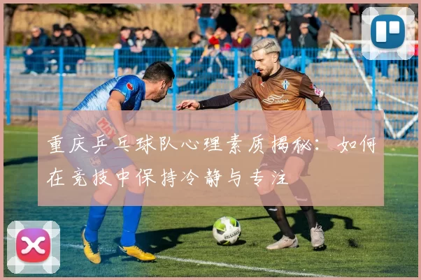 重庆乒乓球队心理素质揭秘：如何在竞技中保持冷静与专注