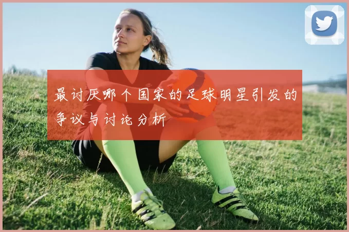 最讨厌哪个国家的足球明星引发的争议与讨论分析