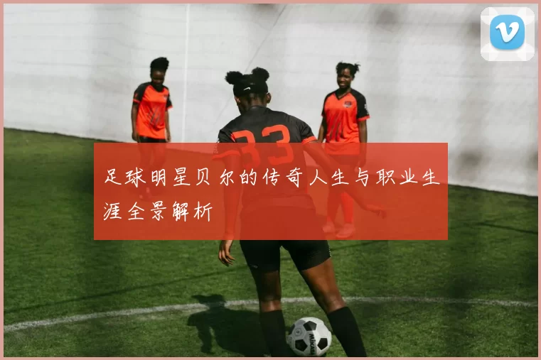 足球明星贝尔的传奇人生与职业生涯全景解析