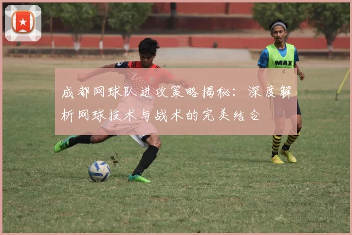 成都网球队进攻策略揭秘：深度解析网球技术与战术的完美结合