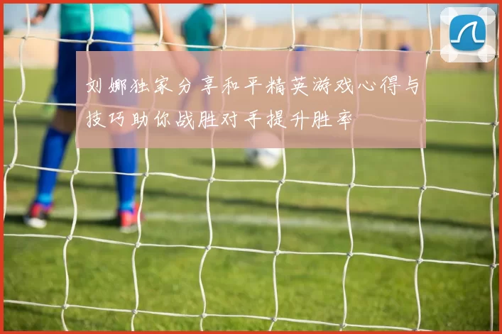 刘娜独家分享和平精英游戏心得与技巧助你战胜对手提升胜率