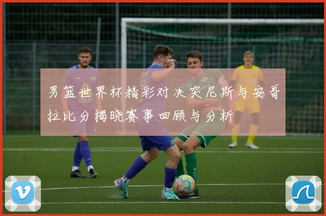 男篮世界杯精彩对决突尼斯与安哥拉比分揭晓赛事回顾与分析