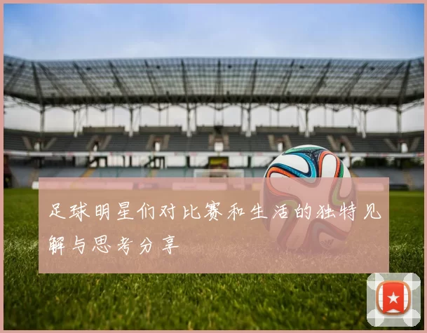 足球明星们对比赛和生活的独特见解与思考分享