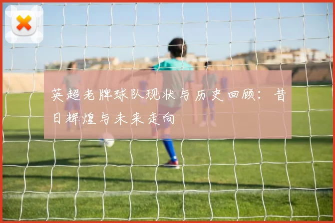 英超老牌球队现状与历史回顾：昔日辉煌与未来走向