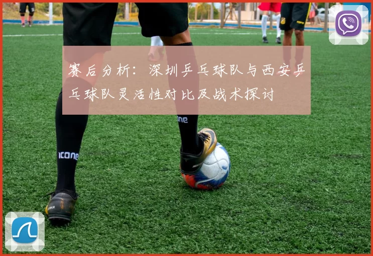 赛后分析：深圳乒乓球队与西安乒乓球队灵活性对比及战术探讨