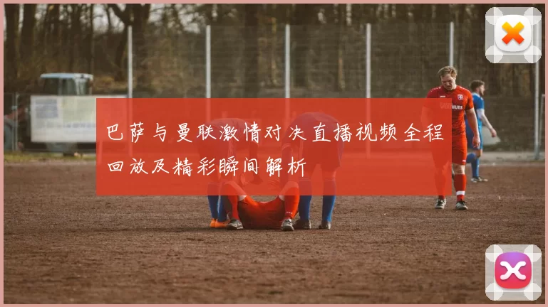 巴萨与曼联激情对决直播视频全程回放及精彩瞬间解析