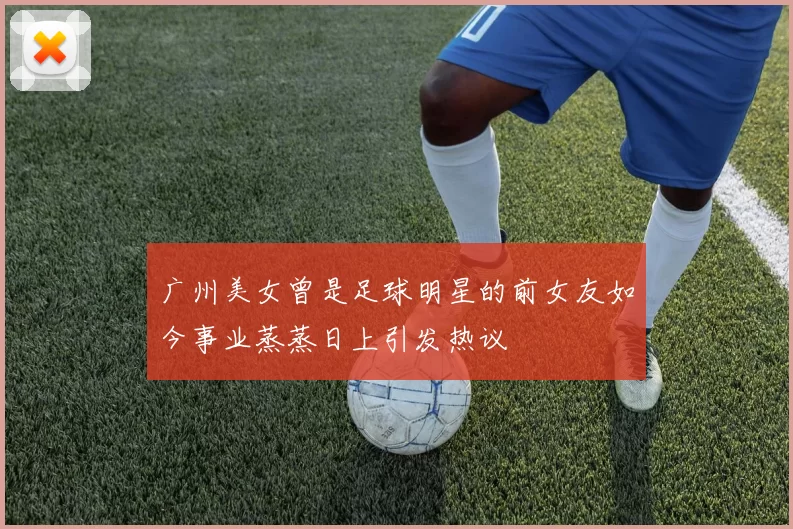 广州美女曾是足球明星的前女友如今事业蒸蒸日上引发热议