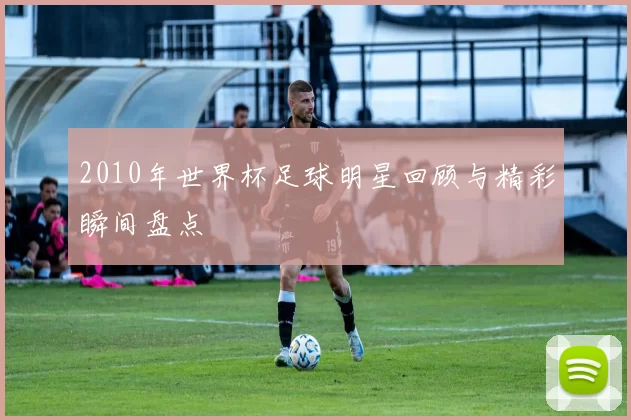 2010年世界杯足球明星回顾与精彩瞬间盘点