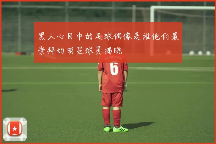 黑人心目中的足球偶像是谁他们最崇拜的明星球员揭晓