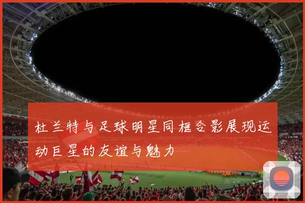 杜兰特与足球明星同框合影展现运动巨星的友谊与魅力