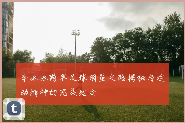 李冰冰跨界足球明星之路揭秘与运动精神的完美结合