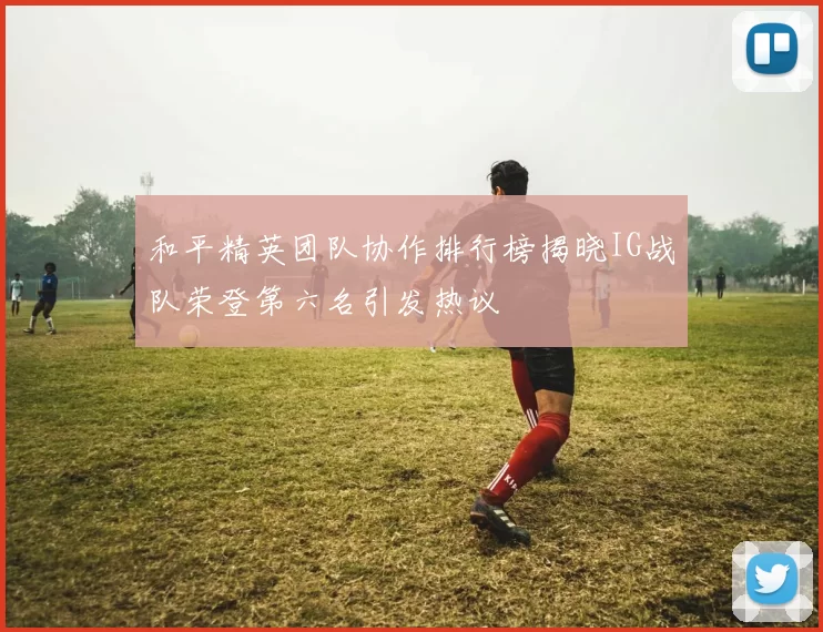 和平精英团队协作排行榜揭晓IG战队荣登第六名引发热议