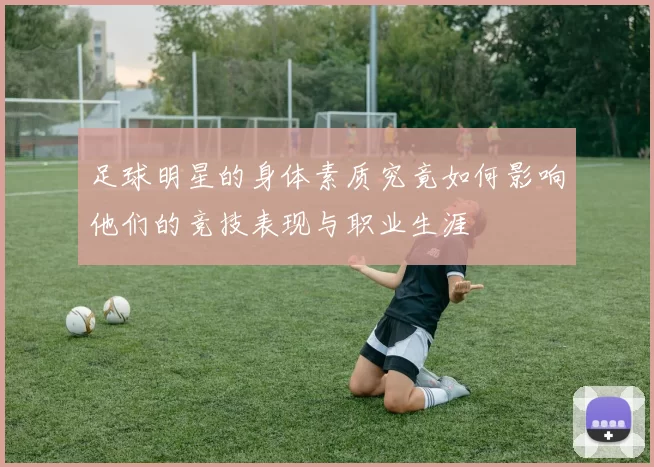 足球明星的身体素质究竟如何影响他们的竞技表现与职业生涯