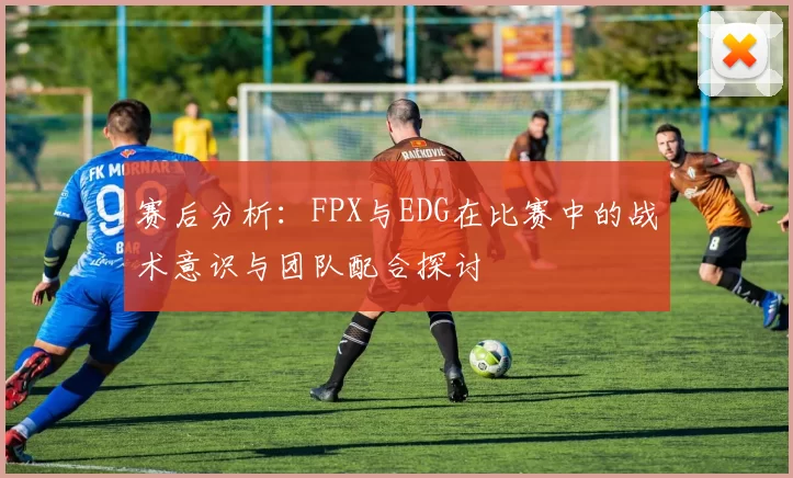 赛后分析：FPX与EDG在比赛中的战术意识与团队配合探讨