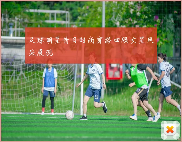 足球明星昔日时尚穿搭回顾女星风采展现