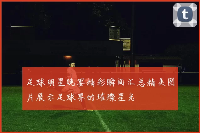 足球明星晚宴精彩瞬间汇总精美图片展示足球界的璀璨星光