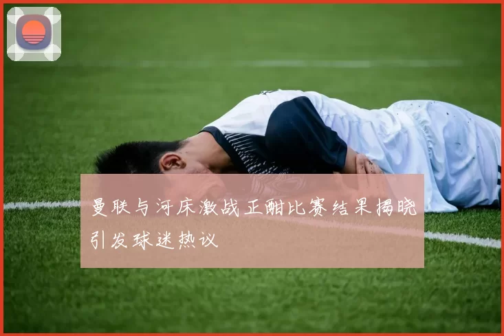 曼联与河床激战正酣比赛结果揭晓引发球迷热议
