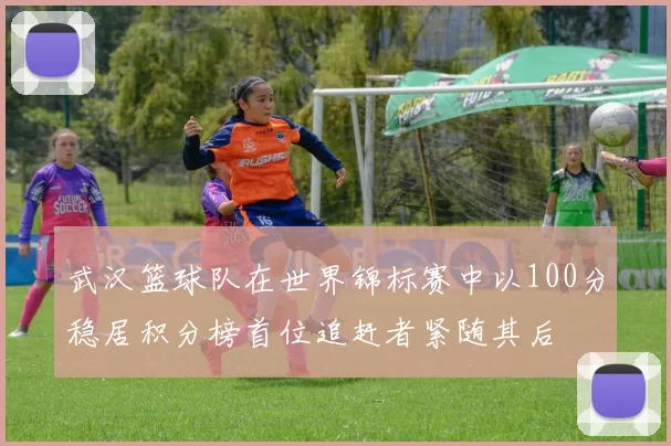 武汉篮球队在世界锦标赛中以100分稳居积分榜首位追赶者紧随其后
