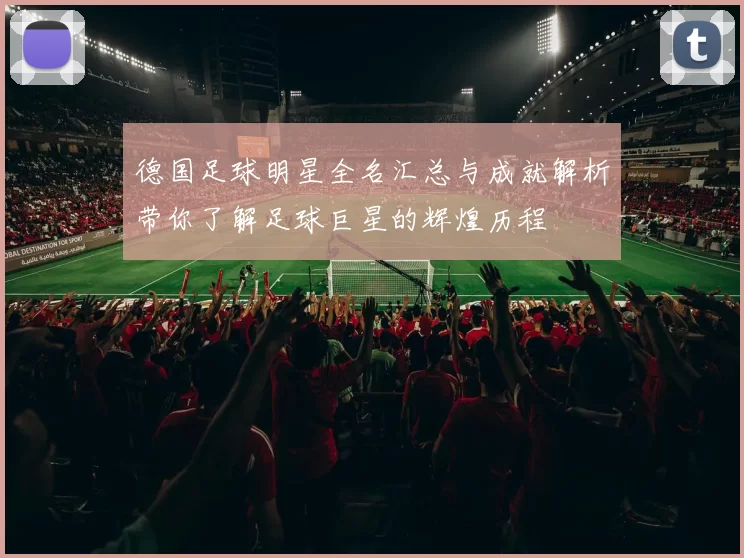 德国足球明星全名汇总与成就解析带你了解足球巨星的辉煌历程