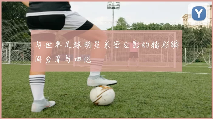 与世界足球明星亲密合影的精彩瞬间分享与回忆