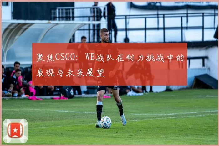 聚焦CSGO：WE战队在耐力挑战中的表现与未来展望