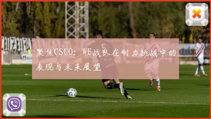 聚焦CSGO：WE战队在耐力挑战中的表现与未来展望