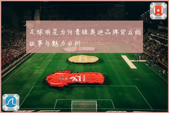 足球明星为何青睐奥迪品牌背后的故事与魅力分析