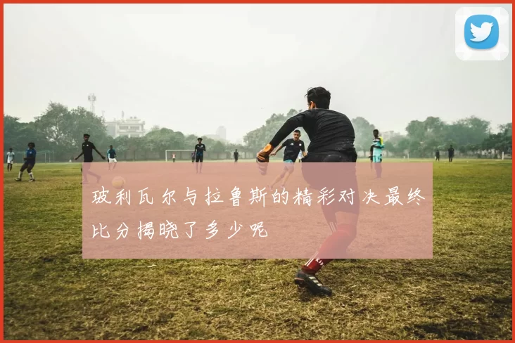 玻利瓦尔与拉鲁斯的精彩对决最终比分揭晓了多少呢