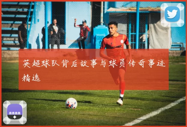 英超球队背后故事与球员传奇事迹精选
