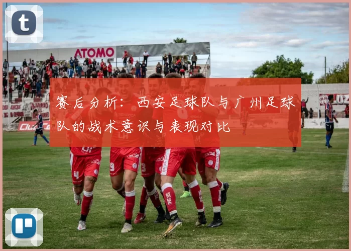 赛后分析：西安足球队与广州足球队的战术意识与表现对比