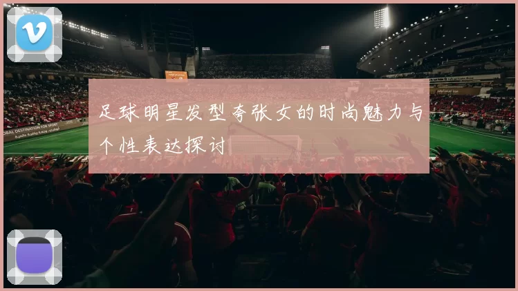 足球明星发型夸张女的时尚魅力与个性表达探讨