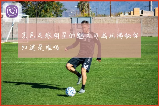 黑色足球明星的魅力与成就揭秘你知道是谁吗