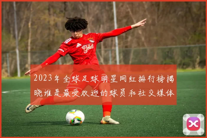 2023年全球足球明星网红排行榜揭晓谁是最受欢迎的球员和社交媒体影响力巨头