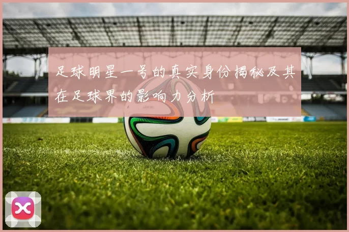 足球明星一号的真实身份揭秘及其在足球界的影响力分析