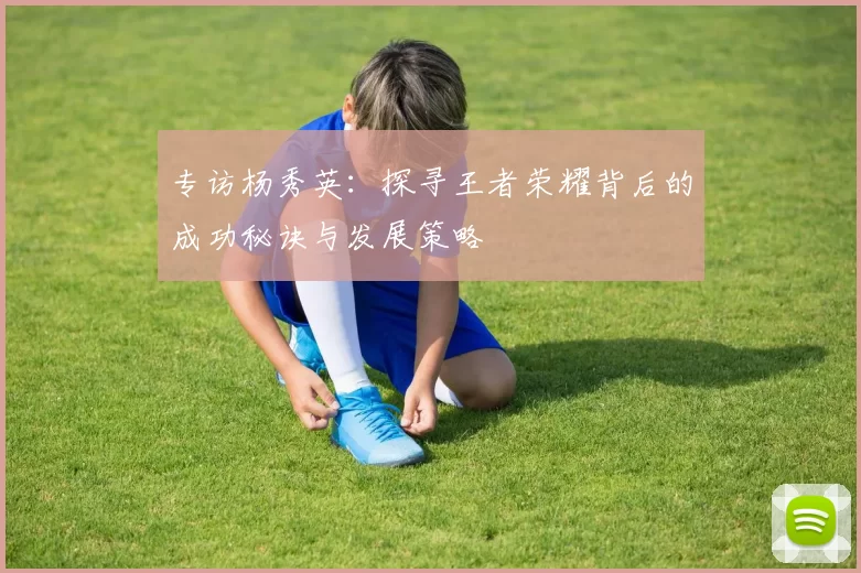 专访杨秀英：探寻王者荣耀背后的成功秘诀与发展策略