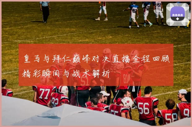 皇马与拜仁巅峰对决直播全程回顾精彩瞬间与战术解析