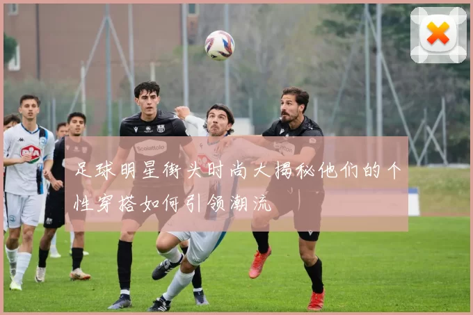 足球明星街头时尚大揭秘他们的个性穿搭如何引领潮流