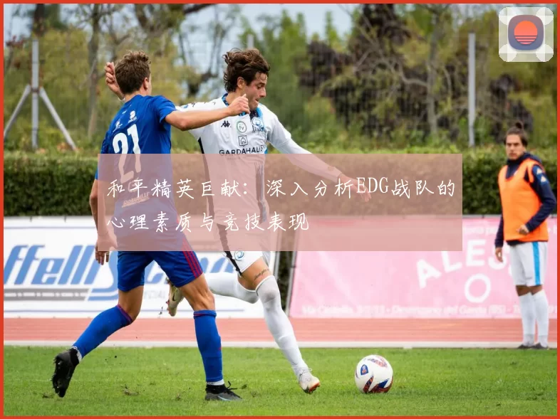 和平精英巨献：深入分析EDG战队的心理素质与竞技表现