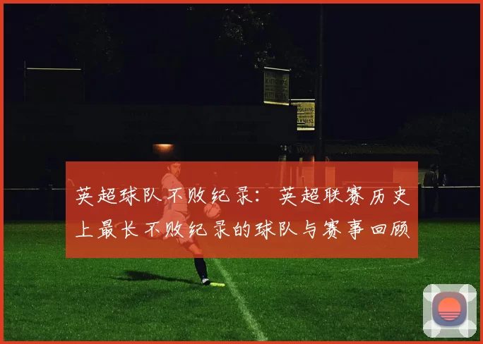 英超球队不败纪录：英超联赛历史上最长不败纪录的球队与赛事回顾