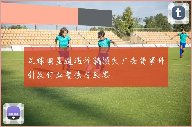 足球明星遭遇诈骗损失广告费事件引发行业警惕与反思