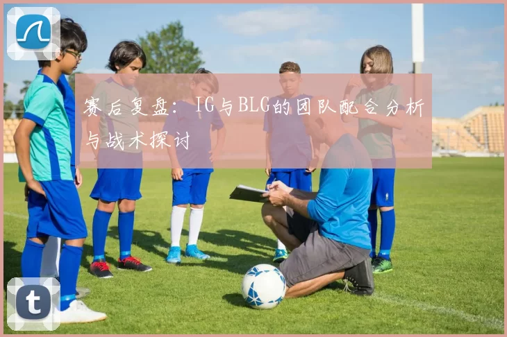 赛后复盘：IG与BLG的团队配合分析与战术探讨
