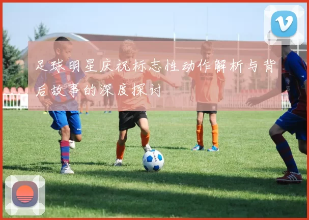 足球明星庆祝标志性动作解析与背后故事的深度探讨