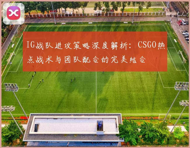 IG战队进攻策略深度解析：CSGO热点战术与团队配合的完美结合