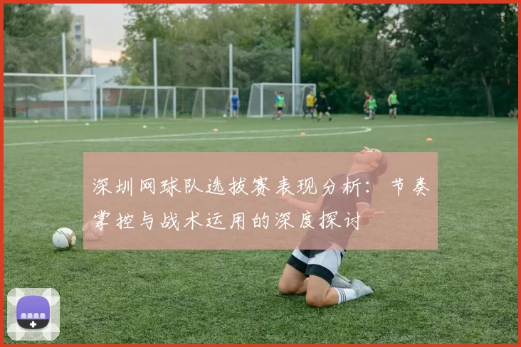 深圳网球队选拔赛表现分析：节奏掌控与战术运用的深度探讨