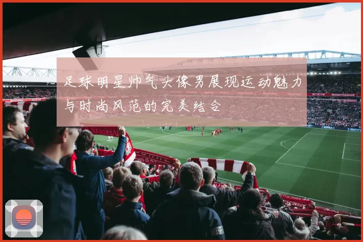 足球明星帅气头像男展现运动魅力与时尚风范的完美结合